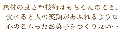 素材の良さや技術はもちろんのこと、食べると人の笑顔があふれるような心のこもったお菓子をつくりたい…