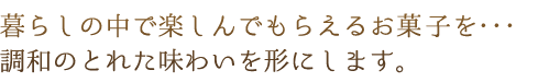 暮らしの中で楽しんでもらえるお菓子を…調和のとれた味わいを形にします。