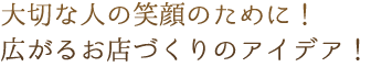 大切な人の笑顔のために！広がるお店づくりのアイデア！